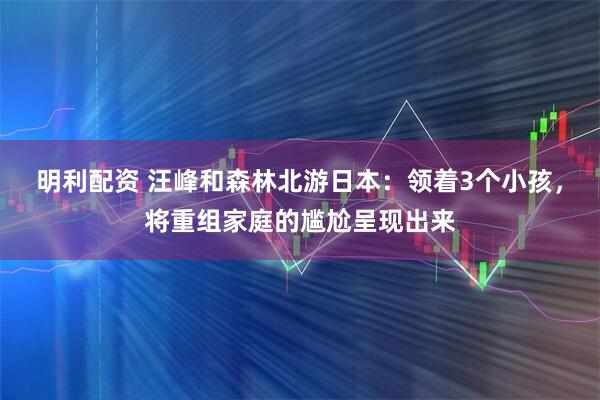 明利配资 汪峰和森林北游日本：领着3个小孩，将重组家庭的尴尬呈现出来