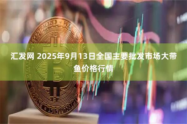 汇发网 2025年9月13日全国主要批发市场大带鱼价格行情