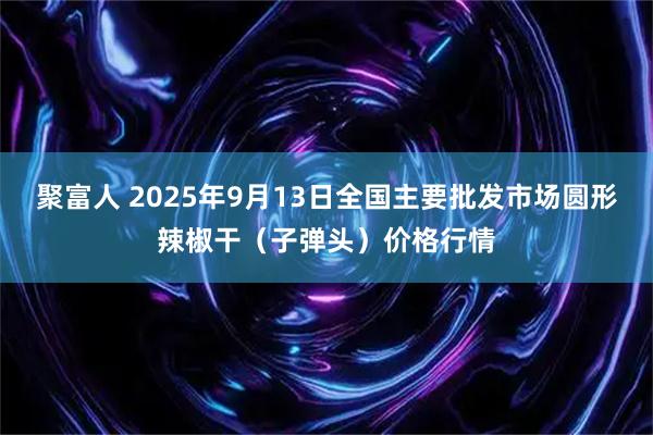 聚富人 2025年9月13日全国主要批发市场圆形辣椒干（子弹头）价格行情