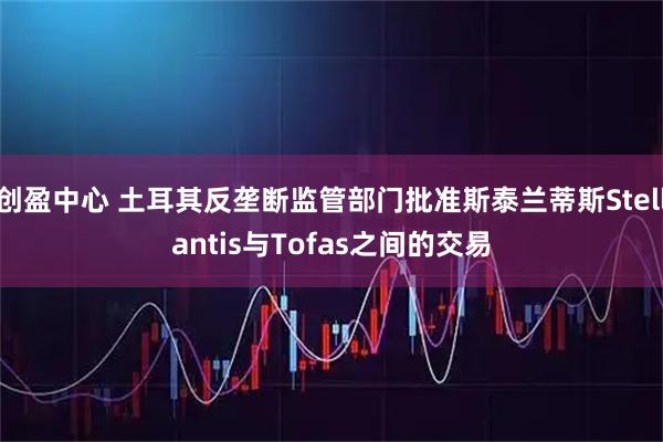 创盈中心 土耳其反垄断监管部门批准斯泰兰蒂斯Stellantis与Tofas之间的交易