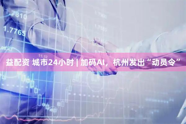 益配资 城市24小时 | 加码AI，杭州发出“动员令”