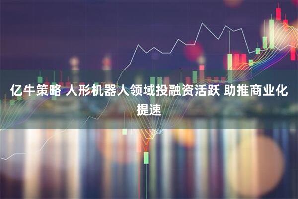 亿牛策略 人形机器人领域投融资活跃 助推商业化提速