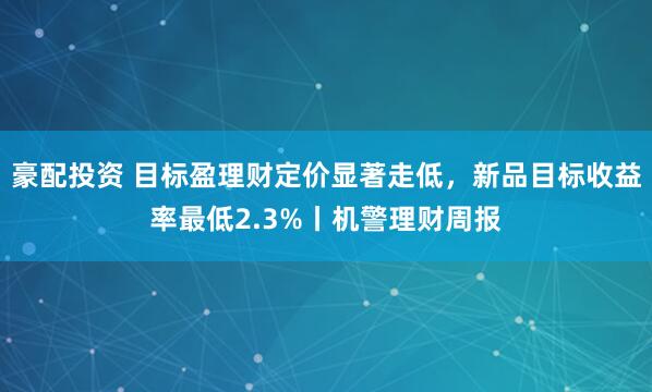豪配投资 目标盈理财定价显著走低，新品目标收益率最低2.3%丨机警理财周报