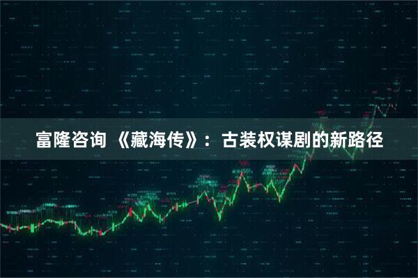 富隆咨询 《藏海传》：古装权谋剧的新路径