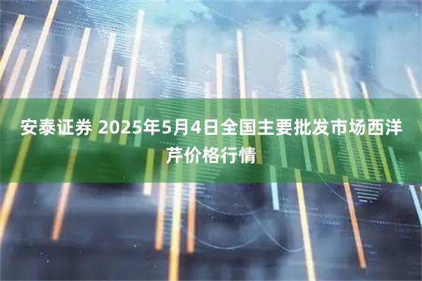 安泰证券 2025年5月4日全国主要批发市场西洋芹价格行情