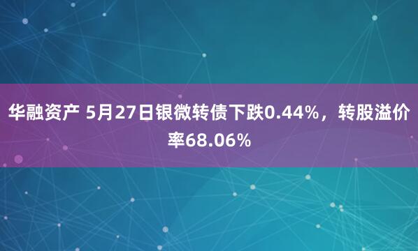 华融资产 5月27日银微转债下跌0.44%，转股溢价率68.06%