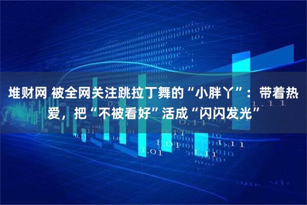堆财网 被全网关注跳拉丁舞的“小胖丫”：带着热爱，把“不被看好”活成“闪闪发光”