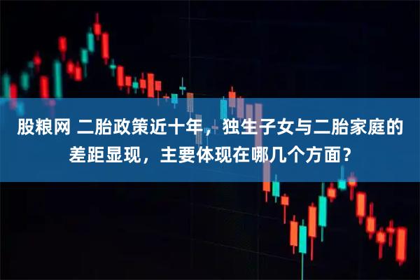 股粮网 二胎政策近十年，独生子女与二胎家庭的差距显现，主要体现在哪几个方面？