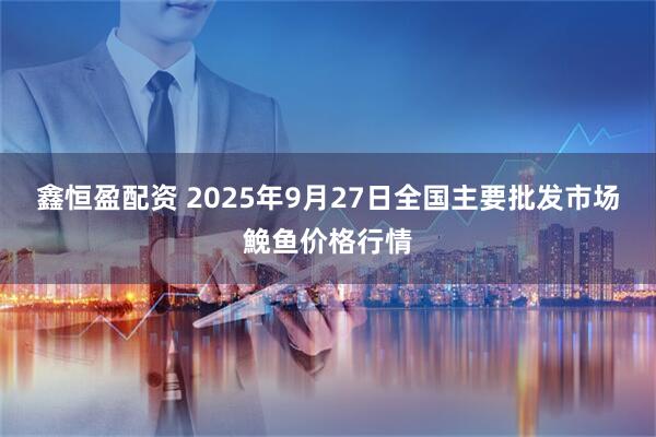 鑫恒盈配资 2025年9月27日全国主要批发市场鮸鱼价格行情