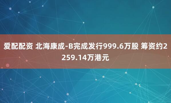 爱配配资 北海康成-B完成发行999.6万股 筹资约2259.14万港元