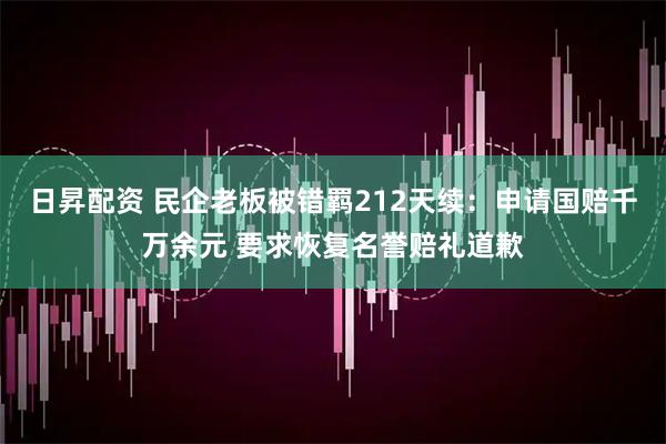 日昇配资 民企老板被错羁212天续：申请国赔千万余元 要求恢复名誉赔礼道歉