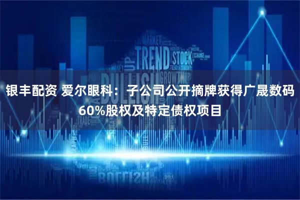 银丰配资 爱尔眼科：子公司公开摘牌获得广晟数码60%股权及特定债权项目