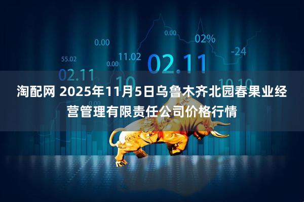 淘配网 2025年11月5日乌鲁木齐北园春果业经营管理有限责任公司价格行情