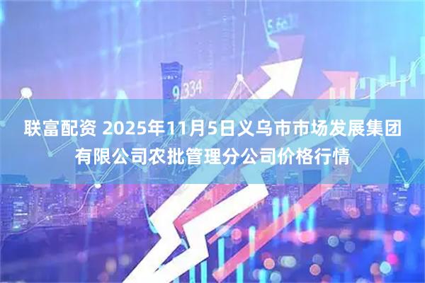 联富配资 2025年11月5日义乌市市场发展集团有限公司农批管理分公司价格行情