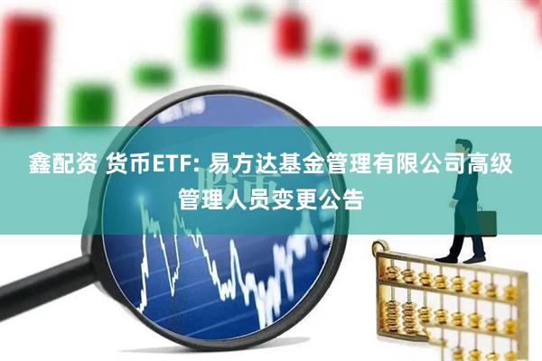 鑫配资 货币ETF: 易方达基金管理有限公司高级管理人员变更公告