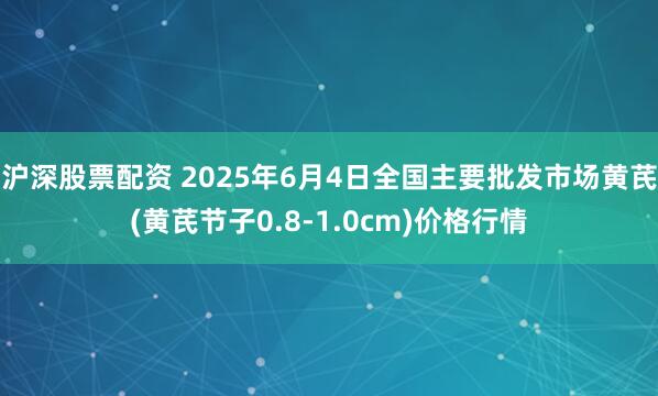 沪深股票配资 2025年6月4日全国主要批发市场黄芪(黄芪节子0.8-1.0cm)价格行情
