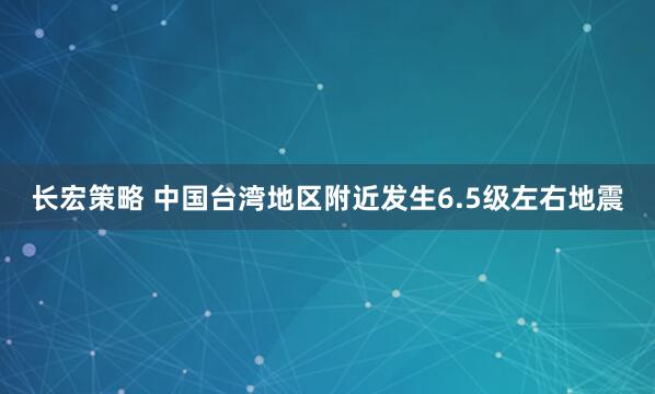 长宏策略 中国台湾地区附近发生6.5级左右地震