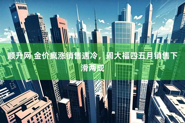 顺升网 金价疯涨销售遇冷，周大福四五月销售下滑两成