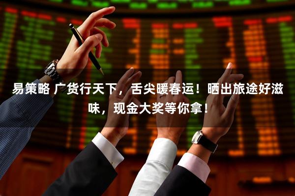 易策略 广货行天下，舌尖暖春运！晒出旅途好滋味，现金大奖等你拿！