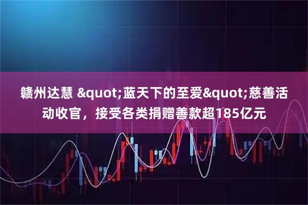 赣州达慧 "蓝天下的至爱"慈善活动收官，接受各类捐赠善款超185亿元