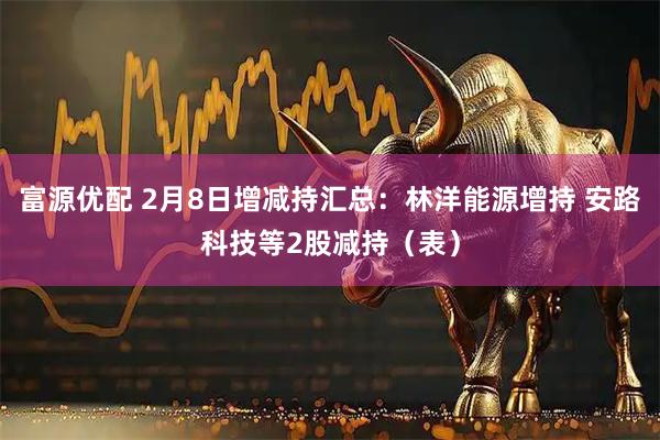 富源优配 2月8日增减持汇总：林洋能源增持 安路科技等2股减持（表）