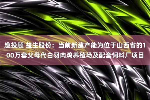 趣投顾 益生股份:当前新建产能为位于山西省的100万套父母代白羽肉鸡养殖场及配套饲料厂项目