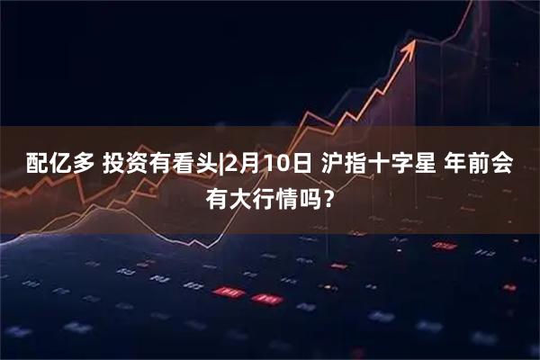 配亿多 投资有看头|2月10日 沪指十字星 年前会有大行情吗？