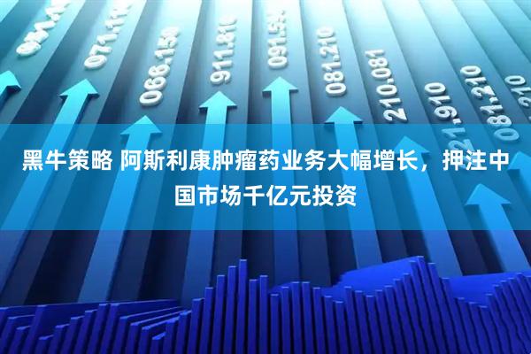 黑牛策略 阿斯利康肿瘤药业务大幅增长，押注中国市场千亿元投资