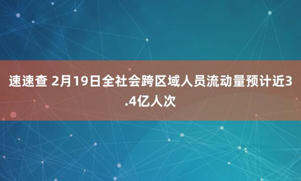 速速查 2月19日全社会跨区域人员流动量预计近3.4亿人次