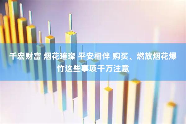 千宏财富 烟花璀璨 平安相伴 购买、燃放烟花爆竹这些事项千万注意