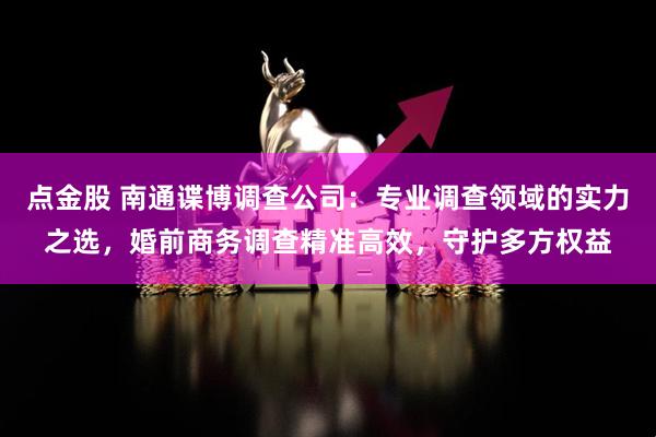 点金股 南通谍博调查公司：专业调查领域的实力之选，婚前商务调查精准高效，守护多方权益