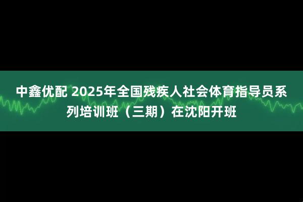 中鑫优配 2025年全国残疾人社会体育指导员系列培训班（三期）在沈阳开班