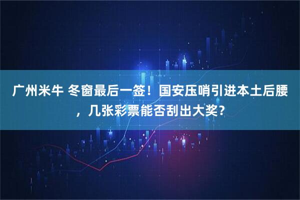 广州米牛 冬窗最后一签！国安压哨引进本土后腰，几张彩票能否刮出大奖？