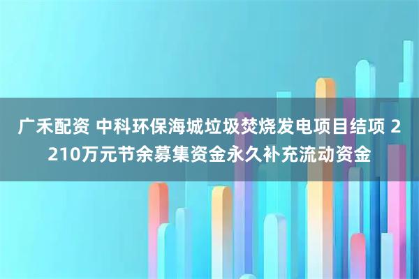 广禾配资 中科环保海城垃圾焚烧发电项目结项 2210万元节余募集资金永久补充流动资金