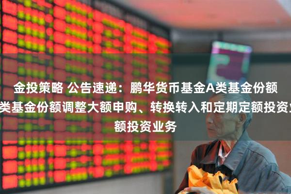 金投策略 公告速递：鹏华货币基金A类基金份额和B类基金份额调整大额申购、转换转入和定期定额投资业务