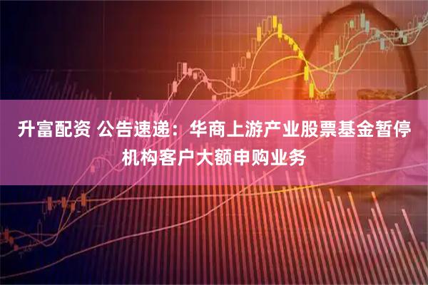升富配资 公告速递：华商上游产业股票基金暂停机构客户大额申购业务